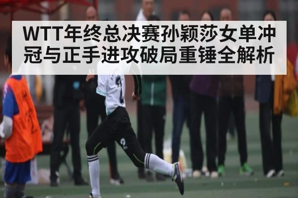 WTT年终总决赛孙颖莎女单冲冠与正手进攻破局重锤全解析（kaiyun）