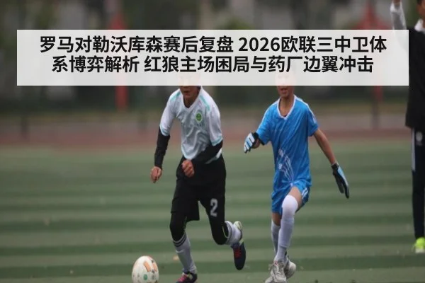 罗马对勒沃库森赛后复盘 2026欧联三中卫体系博弈解析 红狼主场困局与药厂边翼冲击（kaiyun）
