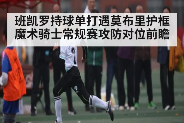班凯罗持球单打遇莫布里护框 魔术骑士常规赛攻防对位前瞻（kaiyun）